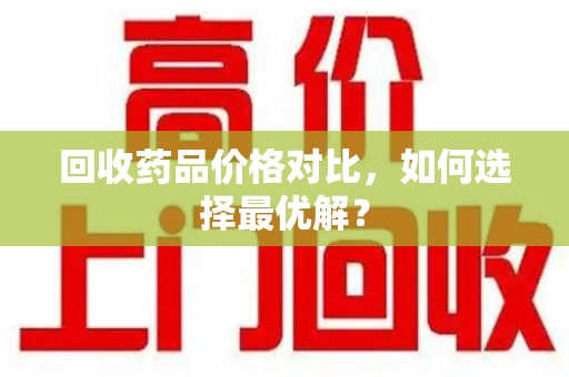 洛阳回收药品价格对比，如何选择最优解？