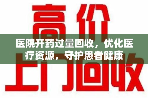 洛阳医院开药过量回收，优化医疗资源，守护患者健康
