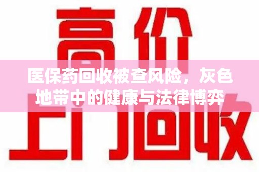 洛阳医保药回收被查风险，灰色地带中的健康与法律博弈