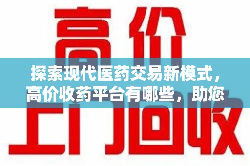 洛阳探索现代医药交易新模式，高价收药平台有哪些，助您轻松变现闲置药品