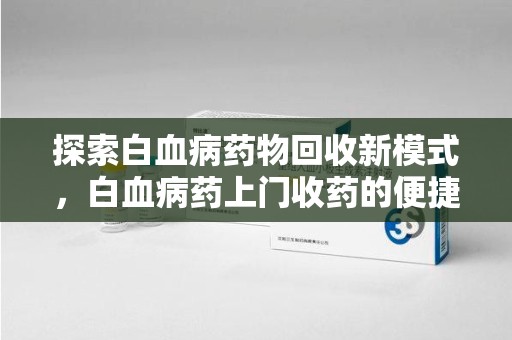 洛阳探索白血病药物回收新模式，白血病药上门收药的便捷与挑战