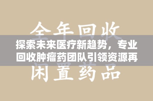 洛阳探索未来医疗新趋势，专业回收肿瘤药团队引领资源再利用革命