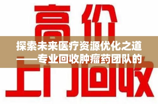 洛阳探索未来医疗资源优化之道——专业回收肿瘤药团队的崛起与使命