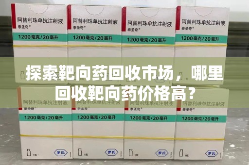 洛阳探索靶向药回收市场，哪里回收靶向药价格高？