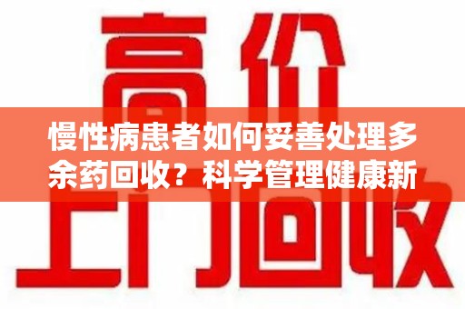 洛阳慢性病患者如何妥善处理多余药回收？科学管理健康新思路