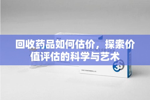 洛阳回收药品如何估价，探索价值评估的科学与艺术
