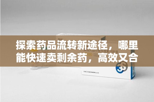 洛阳探索药品流转新途径，哪里能快速卖剩余药，高效又合规