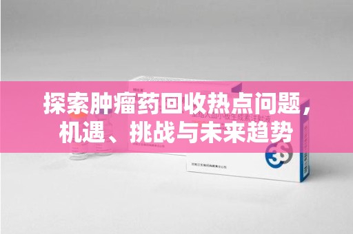 洛阳探索肿瘤药回收热点问题，机遇、挑战与未来趋势