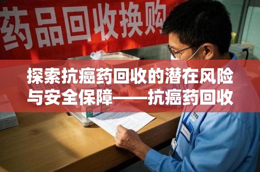 洛阳探索抗癌药回收的潜在风险与安全保障——抗癌药回收安全吗？