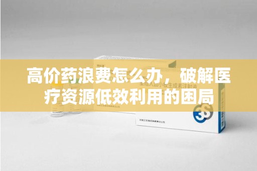 洛阳高价药浪费怎么办，破解医疗资源低效利用的困局