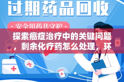 洛阳探索癌症治疗中的关键问题，剩余化疗药怎么处理，环保与健康的平衡之道