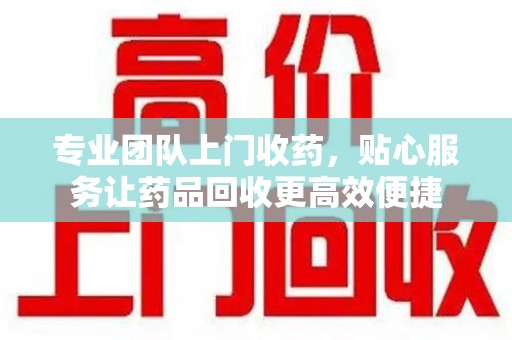 洛阳专业团队上门收药，贴心服务让药品回收更高效便捷