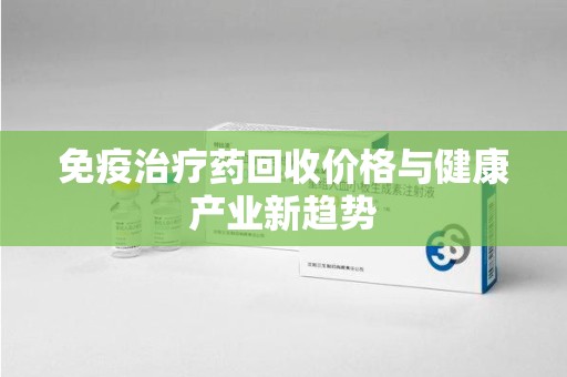 洛阳免疫治疗药回收价格与健康产业新趋势