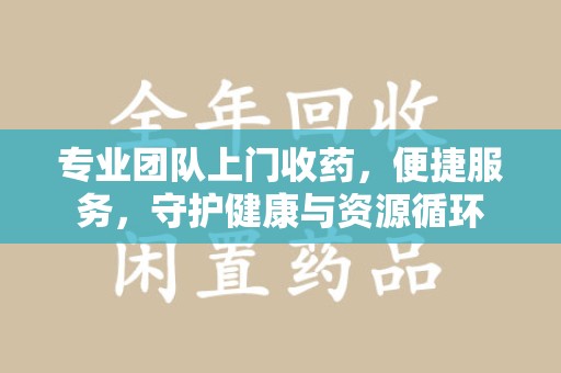 洛阳专业团队上门收药，便捷服务，守护健康与资源循环