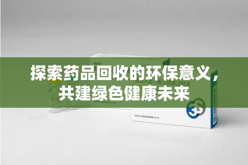 洛阳探索药品回收的环保意义，共建绿色健康未来