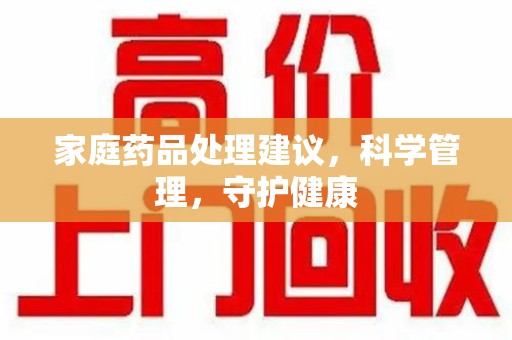 洛阳家庭药品处理建议，科学管理，守护健康