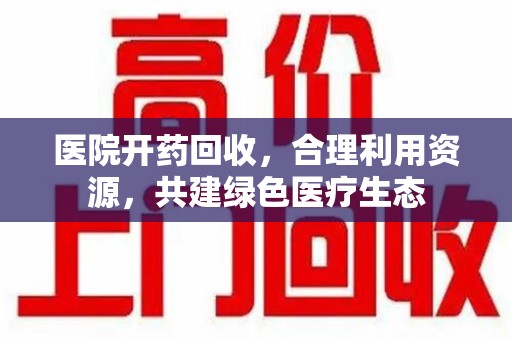洛阳医院开药回收，合理利用资源，共建绿色医疗生态