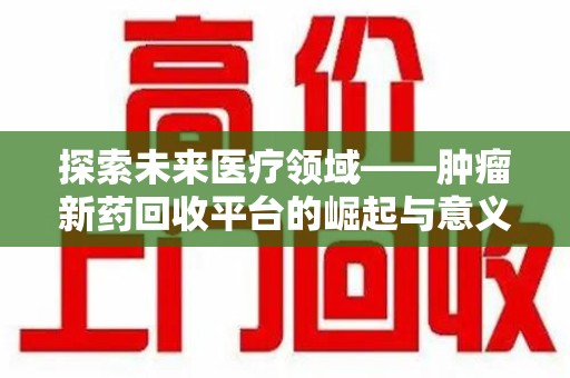 洛阳探索未来医疗领域——肿瘤新药回收平台的崛起与意义