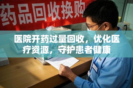 洛阳医院开药过量回收，优化医疗资源，守护患者健康