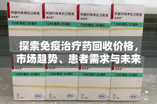 洛阳探索免疫治疗药回收价格，市场趋势、患者需求与未来发展
