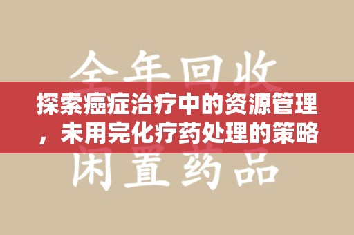 洛阳探索癌症治疗中的资源管理，未用完化疗药处理的策略与思考