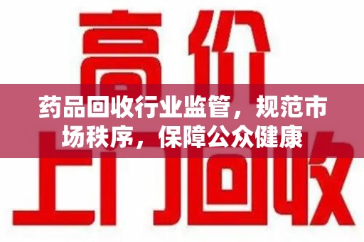 洛阳药品回收行业监管，规范市场秩序，保障公众健康