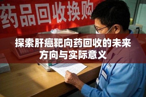 洛阳探索肝癌靶向药回收的未来方向与实际意义