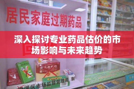 洛阳深入探讨专业药品估价的市场影响与未来趋势