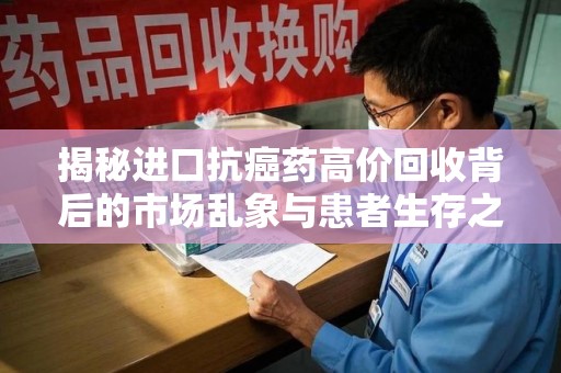洛阳揭秘进口抗癌药高价回收背后的市场乱象与患者生存之战