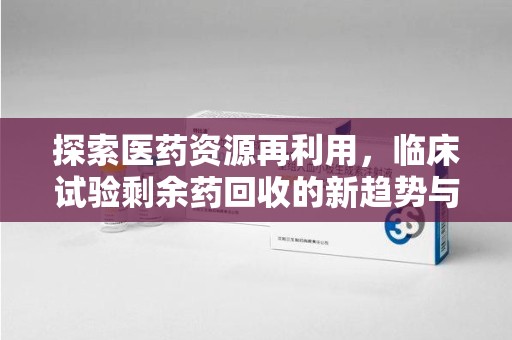 洛阳探索医药资源再利用，临床试验剩余药回收的新趋势与实践