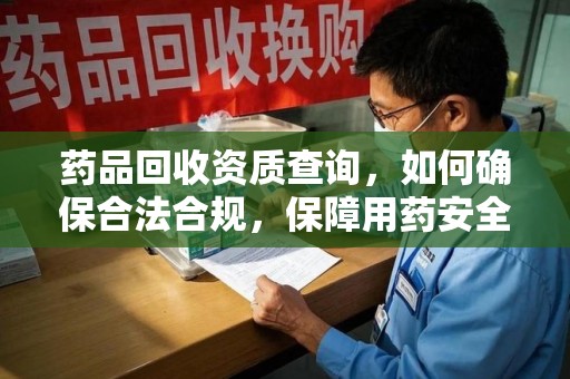 洛阳药品回收资质查询，如何确保合法合规，保障用药安全
